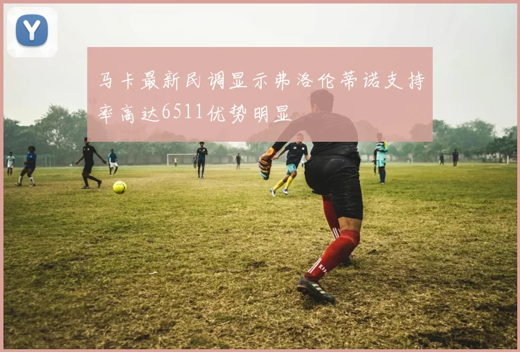 马卡最新民调显示弗洛伦蒂诺支持率高达6511优势明显