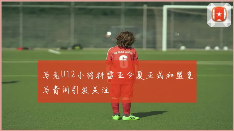 马竞U12小将科雷亚今夏正式加盟皇马青训引发关注