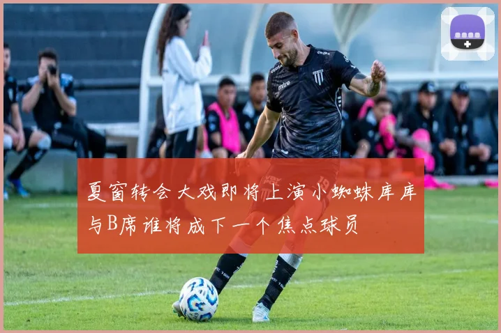 夏窗转会大戏即将上演小蜘蛛库库与B席谁将成下一个焦点球员