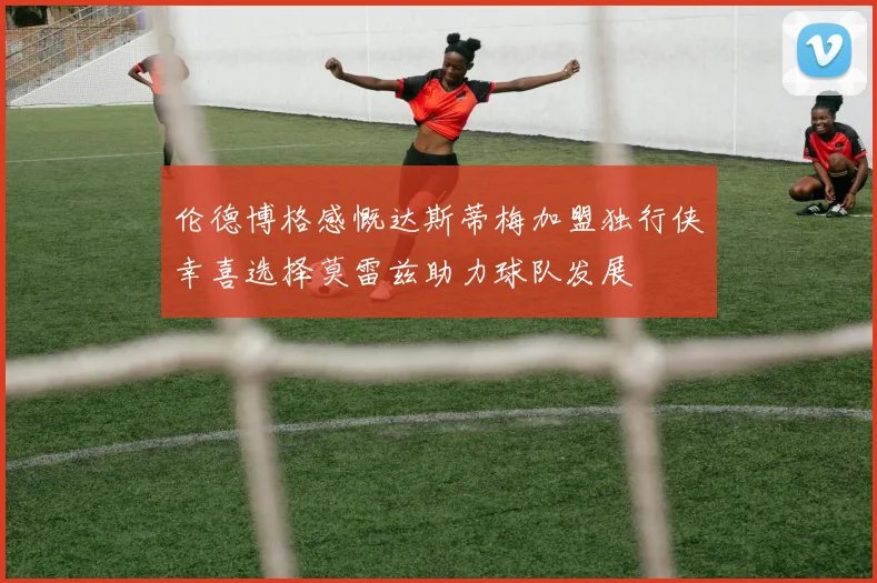 伦德博格感慨达斯蒂梅加盟独行侠幸喜选择莫雷兹助力球队发展