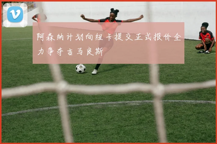阿森纳计划向纽卡提交正式报价全力争夺吉马良斯