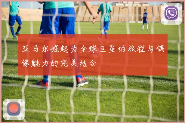 亚马尔崛起为全球巨星的旅程与偶像魅力的完美结合