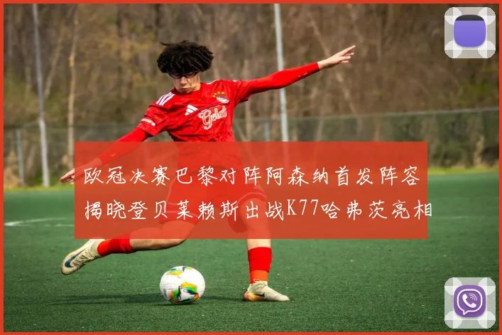 欧冠决赛巴黎对阵阿森纳首发阵容揭晓登贝莱赖斯出战K77哈弗茨亮相