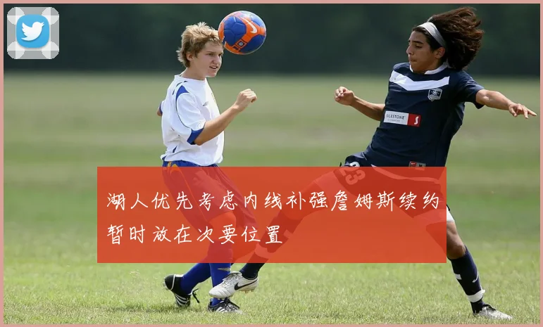 湖人优先考虑内线补强詹姆斯续约暂时放在次要位置