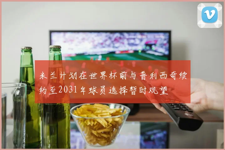 米兰计划在世界杯前与普利西奇续约至2031年球员选择暂时观望