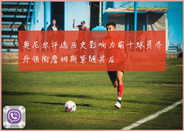 奥尼尔评选历史影响力前十球员乔丹领衔詹姆斯紧随其后