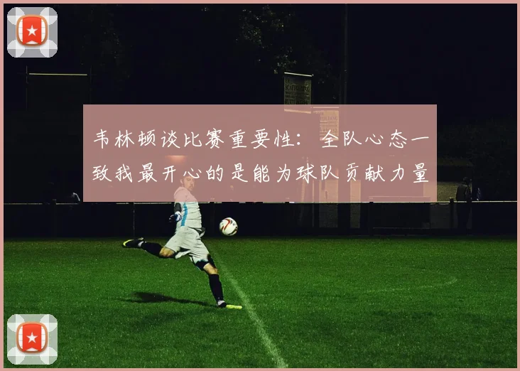 韦林顿谈比赛重要性：全队心态一致我最开心的是能为球队贡献力量