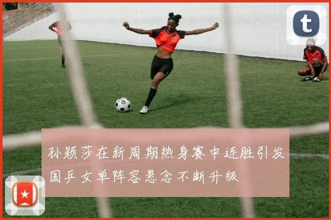 孙颖莎在新周期热身赛中连胜引发国乒女单阵容悬念不断升级