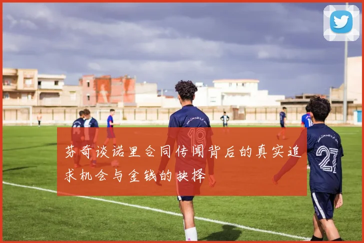 芬奇谈诺里合同传闻背后的真实追求机会与金钱的抉择