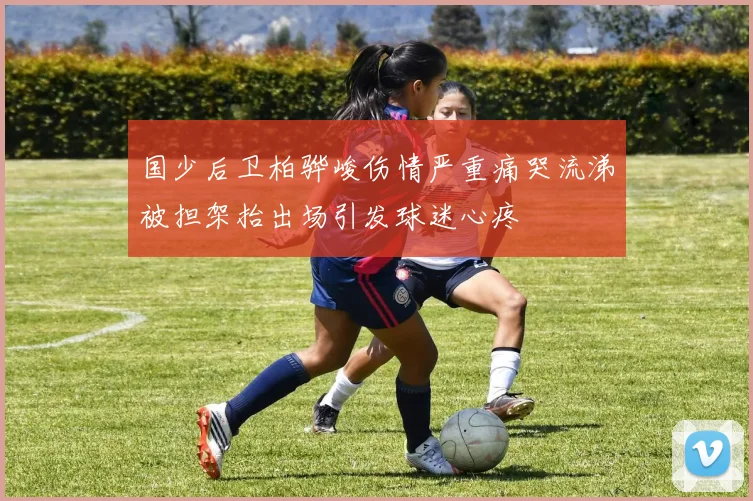 国少后卫柏骅峻伤情严重痛哭流涕被担架抬出场引发球迷心疼