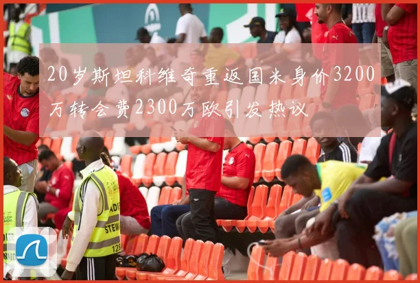 20岁斯坦科维奇重返国米身价3200万转会费2300万欧引发热议