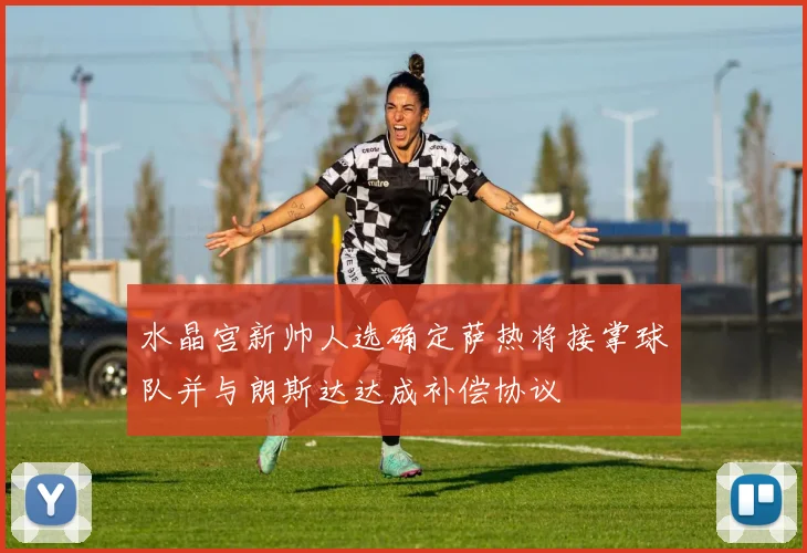 水晶宫新帅人选确定萨热将接掌球队并与朗斯达达成补偿协议