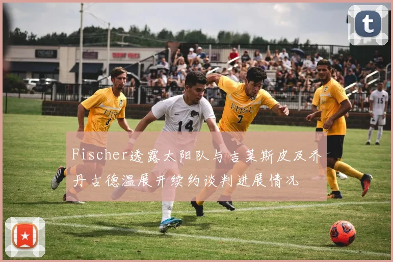 Fischer透露太阳队与吉莱斯皮及乔丹古德温展开续约谈判进展情况
