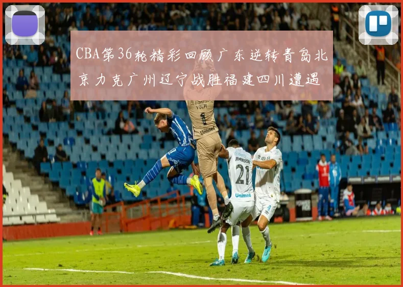 CBA第36轮精彩回顾广东逆转青岛北京力克广州辽宁战胜福建四川遭遇36连败困境