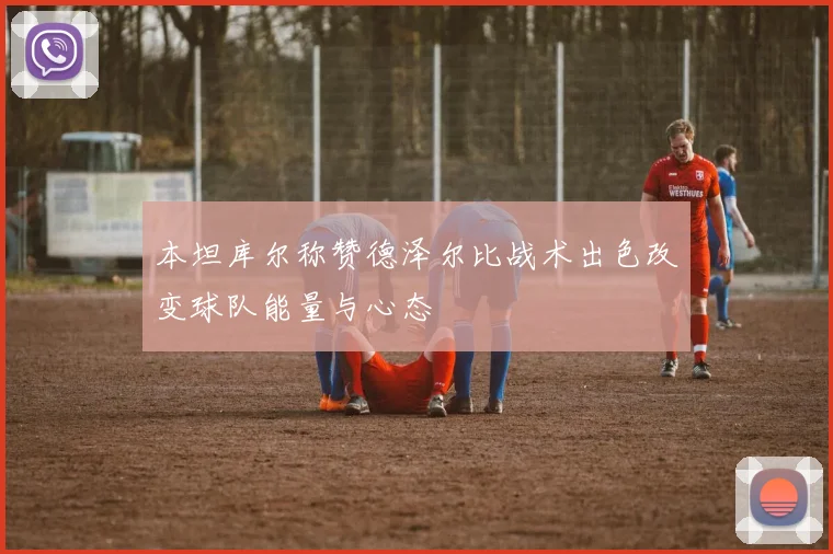 本坦库尔称赞德泽尔比战术出色改变球队能量与心态