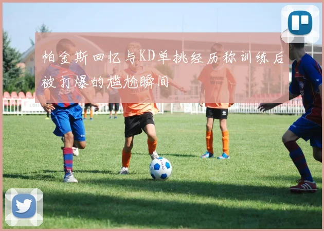 帕金斯回忆与KD单挑经历称训练后被打爆的尴尬瞬间