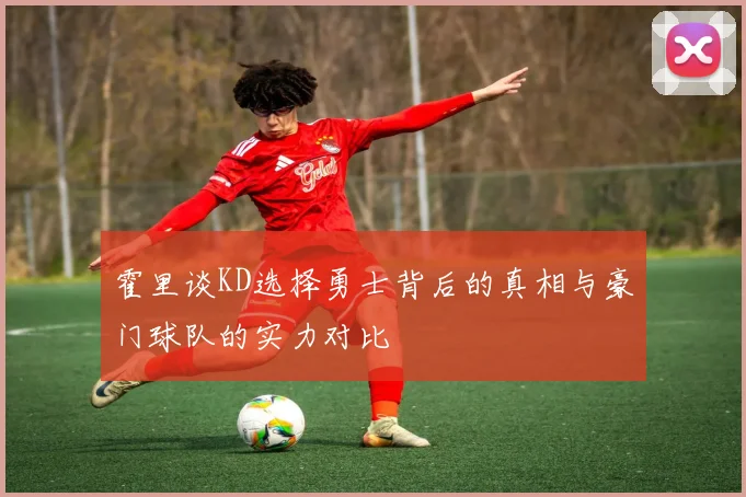 霍里谈KD选择勇士背后的真相与豪门球队的实力对比
