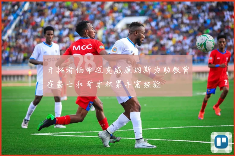开拓者任命迈克威廉姆斯为助教曾在爵士和奇才积累丰富经验