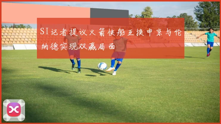 SI记者提议火箭快船互换申京与伦纳德实现双赢局面