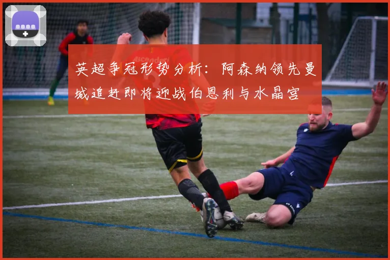 英超争冠形势分析：阿森纳领先曼城追赶即将迎战伯恩利与水晶宫