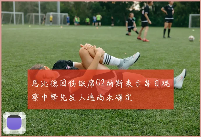 恩比德因伤缺席G2纳斯表示每日观察中锋先发人选尚未确定
