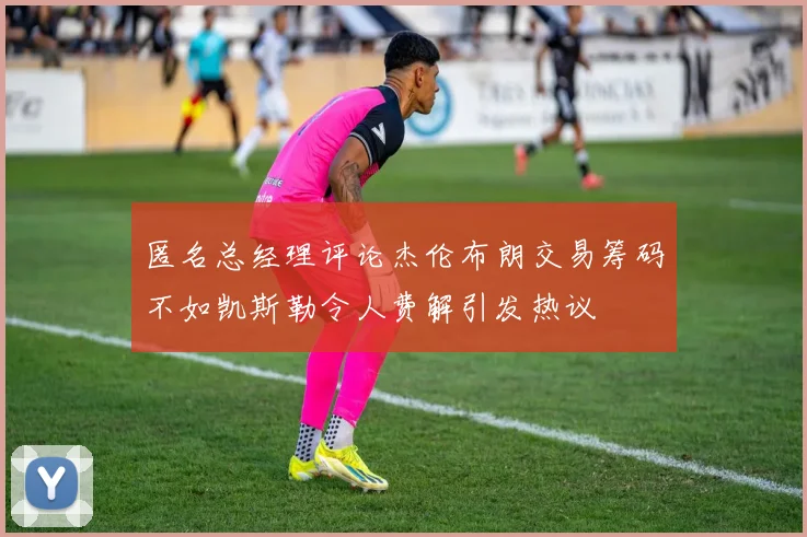 匿名总经理评论杰伦布朗交易筹码不如凯斯勒令人费解引发热议