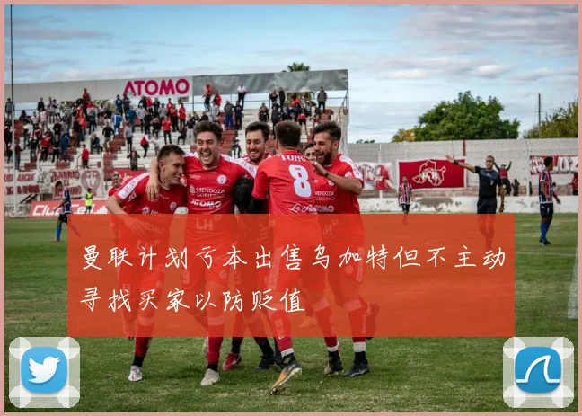 曼联计划亏本出售乌加特但不主动寻找买家以防贬值