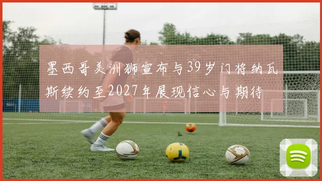 墨西哥美洲狮宣布与39岁门将纳瓦斯续约至2027年展现信心与期待
